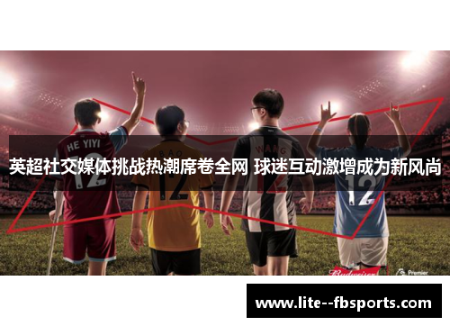 英超社交媒体挑战热潮席卷全网 球迷互动激增成为新风尚 英超社交媒体挑战热潮席卷全网 球迷互动激增成为新风尚