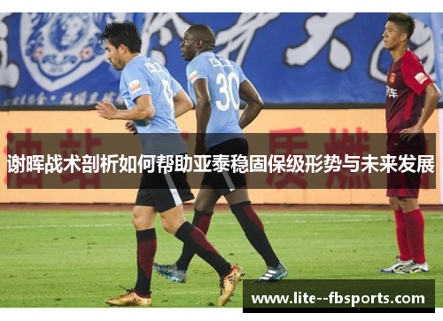 谢晖战术剖析如何帮助亚泰稳固保级形势与未来发展